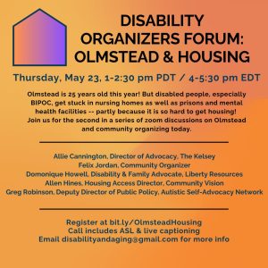 DISABILITY ORGANIZERS FORUM: OLMSTEAD & HOUSING Thursday, May 23, 1-2:30 pm PDT / 4-5:30 pm EDT Olmstead is 25 years old this year! But disabled people, especially BIPOC, get stuck in nursing homes as well as prisons and mental health facilities -- partly because it is so hard to get housing! Join us for the second in a series of zoom discussions on Olmstead and community organizing today. Allie Cannington, Director of Advocacy, The Kelsey Felix Jordan, Community Organizer Domonique Howell, Disability & Family Advocate, Liberty Resources Allen Hines, Housing Access Director, Community Vision Greg Robinson, Deputy Director of Public Policy, Autistic Self-Advocacy Network Register at bit.ly/OlmsteadHousing Call includes ASL & live captioning Email disabilityandaging@gmail.com for more info